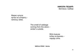 НИКОЛА ПЕШИЋ
                                                        Заплање, Србија


Мирис купуса
крчка на шпорету -
напољу зима.

                     The smell of cabbage
                     coming from the stove –
                     winter’s outside.

                                              Miris kupusa
                                              krčka na šporetu -
                                              napolju zima.



                          NIKOLA PESIC - Serbia

                                                                     46
 