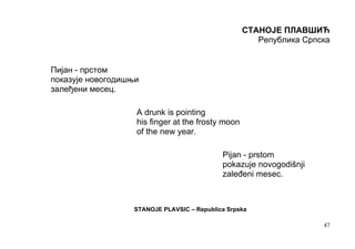 СТАНОЈЕ ПЛАВШИЋ
                                                      Република Српска


Пијан - прстом
показује новогодишњи
залеђени месец.

                   A drunk is pointing
                   his finger at the frosty moon
                   of the new year.

                                            Pijan - prstom
                                            pokazuje novogodišnji
                                            zaleđeni mesec.



                  STANOJE PLAVSIC – Republica Srpska

                                                                    47
 