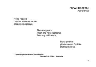 ГОРАН ПОЛЕТАН
                                                                   Аустралија


Нова година -
гледам нове честитке
старих пријатеља.

                           The new year -
                           I look the new postcards
                           from my old friends.

                                                      Nova godina -
                                                      gledam nove čestitke
                                                      starih prijatelja.


* Превод аутора / Author’s translation
                                 GORAN POLETAN - Australia

                                                                             48
 