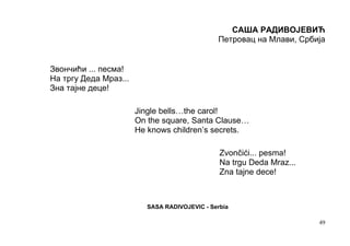 САША РАДИВОЈЕВИЋ
                                               Петровац на Млави, Србија


Звончићи ... песма!
На тргу Деда Мраз...
Зна тајне деце!

                       Jingle bells…the carol!
                       On the square, Santa Clause…
                       He knows children’s secrets.

                                                Zvončići... pesma!
                                                Na trgu Deda Mraz...
                                                Zna tajne dece!



                          SASA RADIVOJEVIC - Serbia

                                                                       49
 