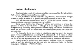 Instead of a Preface
        This book is the result of the tendency of the members of the Travelling Haiku
Fellowship to fulfill its mission as fully as possible.
        In short, this book is another step in the way of making haiku closer to a larger
number of people as a form of art, poetry, perception and finally a “way of life”.
        THF was formally established on April 17th 2006 although its members have
been persistently working on this assignment since 2004.
        Being aware that the task is”quixotic”, without any ambitions to change the
position of haiku in our literature – although it is unambiguously, unreasonably
marginalized by our literary critics (but that is another topic), our aim was not to raise or
widen our “spiritual horizon” but simply save it in these days of general, and especially
spiritual crisis.
        For those who do not know, haiku is a traditional Japanese poem (the shortest
poem in the world) traditionally consisting of 17 syllables in 5 – 7- 5 metre. In a freer
form, it is possible to vary this rule, but it is not desirable to do so. The topic concerns
the nature with the key word (KIGO) that directly or indirectly determines the season.
        Haiku is a search, an indication, an impression; however, it does not impose the
author’s “self”. As Miloš Crnjanski (the man who first introduced haiku into Serbian
language in 1928) said – HAIKU IS A SIGH.


                                                                                           5
 