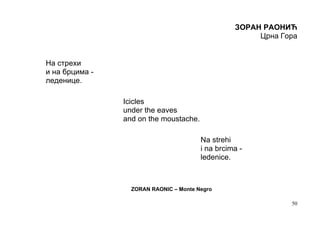ЗОРАН РАОНИЋ
                                                       Црна Гора


На стрехи
и на брцима -
леденице.

                Icicles
                under the eaves
                and on the moustache.

                                        Na strehi
                                        i na brcima -
                                        ledenice.



                  ZORAN RAONIC – Monte Negro

                                                              50
 