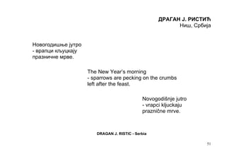 ДРАГАН Ј. РИСТИЋ
                                                         Ниш, Србија


Новогодишње јутро
- врапци кљуцкају
празничне мрве.

                    The New Year’s morning
                    - sparrows are pecking on the crumbs
                    left after the feast.

                                             Novogodišnje jutro
                                             - vrapci kljuckaju
                                             praznične mrve.



                       DRAGAN J. RISTIC - Serbia

                                                                  51
 