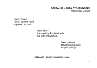 БОГДАНКА – ГОГА СТОЈАНОВСКИ
                                                   Нови Сад, Србија


Нова година -
чекам облаке пуне
крупних пахуља.

                      New Year -
                      I am waiting for the clouds
                      full with snowflakes.

                                               Nova godina -
                                               čekam oblake pune
                                               krupnih pahulja.



                    BOGDANKA – GOGA STOJANOVSKI - Serbia

                                                                   52
 