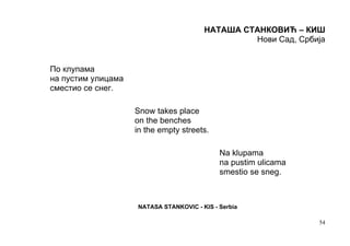 НАТАША СТАНКОВИЋ – КИШ
                                                 Нови Сад, Србија


По клупама
на пустим улицама
сместио се снег.

                    Snow takes place
                    on the benches
                    in the empty streets.

                                             Na klupama
                                             na pustim ulicama
                                             smestio se sneg.



                    NATASA STANKOVIC - KIS - Serbia

                                                                 54
 