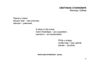 СВЕТЛАНА СТАНКОВИЋ
                                                      Београд, Србија


Прича у снегу:
мушки траг – као упитник,
женски – узвичник.

                     A story in the snow:
                     man’s footsteps – as a question,
                     woman’s – an exclamation.

                                             Priča u snegu:
                                             muški trag – kao upitnik,
                                             ženski – uzvičnik.



                       SVETLANA STANKOVIC - Serbia

                                                                         55
 