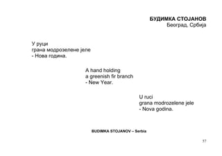 БУДИМКА СТОЈАНОВ
                                                          Београд, Србија


У руци
грана модрозелене јеле
- Нова година.

                    A hand holding
                    a greenish fir branch
                    - New Year.

                                              U ruci
                                              grana modrozelene jele
                                              - Nova godina.



                         BUDIMKA STOJANOV – Serbia

                                                                       57
 