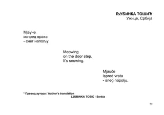 ЉУБИНКА ТОШИЋ
                                                                   Ужице, Србија


Мјауче
испред врата
- снег напољу.

                            Meowing
                            on the door step.
                            It's snowing.

                                                         Mjauče
                                                         ispred vrata
                                                         - sneg napolju.


* Превод аутора / Author’s translation
                                    LJUBINKA TOSIC - Serbia

                                                                              59
 