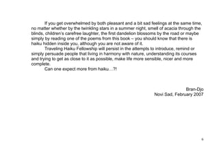 If you get overwhelmed by both pleasant and a bit sad feelings at the same time,
no matter whether by the twinkling stars in a summer night, smell of acacia through the
blinds, children’s carefree laughter, the first dandelion blossoms by the road or maybe
simply by reading one of the poems from this book – you should know that there is
haiku hidden inside you, although you are not aware of it.
       Traveling Haiku Fellowship will persist in the attempts to introduce, remind or
simply persuade people that living in harmony with nature, understanding its courses
and trying to get as close to it as possible, make life more sensible, nicer and more
complete.
       Can one expect more from haiku…?!



                                                                             Bran-Djo
                                                              Novi Sad, February 2007




                                                                                      6
 