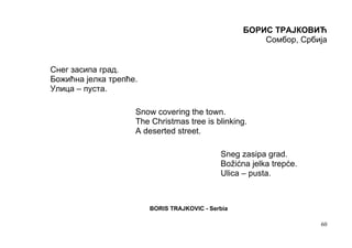 БОРИС ТРАЈКОВИЋ
                                                       Сомбор, Србија


Снег засипа град.
Божићна јелка трепће.
Улица – пуста.

                    Snow covering the town.
                    The Christmas tree is blinking.
                    A deserted street.

                                             Sneg zasipa grad.
                                             Božićna jelka trepće.
                                             Ulica – pusta.



                        BORIS TRAJKOVIC - Serbia

                                                                     60
 