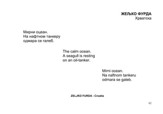 ЖЕЉКО ФУРДА
                                                            Хрватска


Мирни оцеан.
На нафтном танкеру
одмара се галеб.

                     The calm ocean.
                     A seagull is resting
                     on an oil-tanker.

                                              Mirni ocean.
                                              Na naftnom tankeru
                                              odmara se galeb.



                          ZELJKO FURDA - Croatia

                                                                   62
 