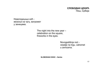 СЛОБОДАН ЦЕКИЋ
                                                         Ниш, Србија


Новогодишња ноћ -
весеље на тргу, ватромет
у зеницама.

                    The night into the new year –
                    celebration on the square,
                    fireworks in the eyes.

                                           Novogodišnja noć -
                                           veselje na trgu, vatromet
                                           u zenicama.



                       SLOBODAN CEKIC – Serbia

                                                                       63
 