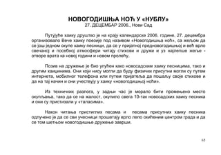 НОВОГОДИШЊА НОЋ У «НУБЛУ»
                        27. ДЕЦЕМБАР 2006., Нови Сад

      Путујуће хаику друштво је на крају календарске 2006. године, 27. децембра
организовало Вече хаику поезије под називом «Новогодишња ноћ», са жељом да
се још једном окупе хаику песници, да се у пријатној предновогодишњој и већ врло
свечаној и посебној атмосфери читају стихови и дружи и уз најлепше жеље -
отворе врата ка новој години и новом пролећу.

      Позив на дружење је био упућен како новосадским хаику песницима, тако и
другим хаиџинима. Они који нису могли да буду физички присутни могли су путем
интернета, мобилног телефона или путем пријатеља да пошаљу своје стихове и
да на тај начин и они учествују у хаику «новогодишњој ноћи».

      Из техничких разлога, у задњи час је морало бити промењено место
окупљања, тако да се на жалост, окупило свега 10-так новосадских хаику песника
и они су пристизали у «таласима».

      Након читања пристиглих песама и песама присутних хаику песника
одлучено је да се сви учесници прошетају врло лепо окићеним центром града и да
се том шетњом новогодишње дружење заврши.


                                                                              65
 