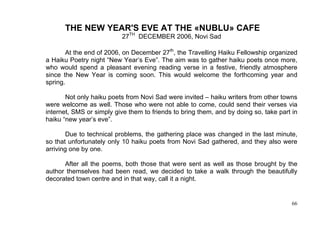 THE NEW YEAR'S EVE AT THE «NUBLU» CAFE
                          27TH DECEMBER 2006, Novi Sad

       At the end of 2006, on December 27th, the Travelling Haiku Fellowship organized
a Haiku Poetry night “New Year’s Eve”. The aim was to gather haiku poets once more,
who would spend a pleasant evening reading verse in a festive, friendly atmosphere
since the New Year is coming soon. This would welcome the forthcoming year and
spring.

       Not only haiku poets from Novi Sad were invited – haiku writers from other towns
were welcome as well. Those who were not able to come, could send their verses via
internet, SMS or simply give them to friends to bring them, and by doing so, take part in
haiku “new year’s eve”.

        Due to technical problems, the gathering place was changed in the last minute,
so that unfortunately only 10 haiku poets from Novi Sad gathered, and they also were
arriving one by one.

      After all the poems, both those that were sent as well as those brought by the
author themselves had been read, we decided to take a walk through the beautifully
decorated town centre and in that way, call it a night.


                                                                                       66
 
