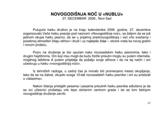 NOVOGODIŠNJA NOĆ U «NUBLU»
                            27. DECEMBAR 2006., Novi Sad


      Putujuće haiku društvo je na kraju kalendarske 2006. godine, 27. decembra
organizovalo Veče haiku poezije pod nazivom «Novogodišnja noć», sa željom da se još
jednom okupe haiku pesnici, da se u prijatnoj prednovogodišnjoj i već vrlo svečanoj i
posebnoj atmosferi čitaju stihovi i druži i uz najlepše želje – otvore vrata ka novoj godini
i novom proleću.

      Poziv na druženje je bio upućen kako novosadskim haiku pesnicima, tako i
drugim hajdžinima. Oni koji nisu mogli da budu fizički prisutni moglu su putem interneta,
mogilnog telefona ili putem prijatelja da pošalju svoje stihove i da na taj način i oni
učestvuju u haiku «novogodišnjoj noći».

       Iz tehničkih razloga, u zadnji čas je moralo biti promenjeno mesto okupljanja,
tako da se na žalost, okupilo svega 10-tak novosadskih haiku pesnika i oni su pristizali
u »talasima».

      Nakon čitanja pristiglih pesama i pesama prisutnih haiku pesnika odlučeno je da
se svi učesnici prošetaju vrlo lepo okićenim centrom grada i da se tom šetnjom
novogodišnje druženje završi.

                                                                                          67
 