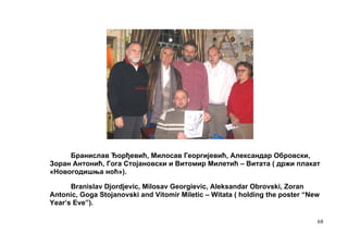 Бранислав Ђорђевић, Милосав Георгијевић, Александар Обровски,
Зоран Антонић, Гога Стојановски и Витомир Милетић – Витата ( држи плакат
«Новогодишња ноћ»).

      Branislav Djordjevic, Milosav Georgievic, Aleksandar Obrovski, Zoran
Antonic, Goga Stojanovski and Vitomir Miletic – Witata ( holding the poster “New
Year’s Eve”).

                                                                               68
 