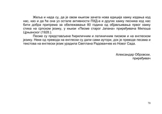 Жеља и нада су, да је овом књигом зачета нова едиција хаику издања код
нас, као и да ће она уз остале активности ПХД-а и других хаику песника код нас
бити добра припрема за обележавање 80 година од објављивања првог хаику
стиха на српском језику, у књизи «Песме старог Јапана» приређивача Милоша
Црњанског (1928.).
       Песме су представљене ћириличним и латиничним писмом и на енглеском
језику. Неке од превода на енглески су дали сами аутори, док је преводе песама и
текстова на енглески језик урадила Светлана Радованчев из Новог Сада.


                                                          Александар Обровски,
                                                                   приређивач




                                                                              70
 