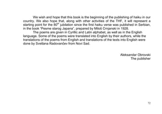 We wish and hope that this book is the beginning of the publishing of haiku in our
country. We also hope that, along with other activities of the THF, it will represent a
starting point for the 80th jubilation since the first haiku verse was published in Serbian,
in the book “Pesme starog Japana”, prepared by Miloš Crnjanski in 1928.
       The poems are given in Cyrillic and Latin alphabet, as well as in the English
language. Some of the poems were translated into English by their authors, while the
translations of the poems from English and translations of the texts into English were
done by Svetlana Radovančev from Novi Sad.


                                                                      Aleksandar Obrovski
                                                                            The publisher




                                                                                          72
 