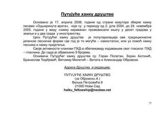 Путујуће хаику друштво
      Основано је 17. априла 2006. године од стране коаутора збирке хаику
песама «Одшкринута врата», који су у периоду од 2. јула 2004. до 24. новембра
2005. године у виду «хаику каравана» промовисали књигу у десет градова у
земљи и у два града у иностранству.
      Циљ Путујућег хаику друштва је популаризација ове традиционалне
јапанске песничке форме где год је то могуће – самостално, или уз помоћ хаику
песника и хаику пријатеља.
      Своје активности чланови ПХД-а обележавају издавањем свог гласила: ПХД
– гласника. До сада је објављено 9 бројева.
      Оснивачи Путујућег хаику друштва су: Горан Полетан, Зоран Антонић,
Бранислав Ђорђевић, Витомир Милетић – Витата и Александар Обровски.

                        Адреса Друштва и редакције:

                        ПУТУЈУЋЕ ХАИКУ ДРУШТВО
                              (за Обровски А.)
                             Вељка Петровића 8
                               21000 Нови Сад
                        haiku_fellowship@neobee.net


                                                                           75
 