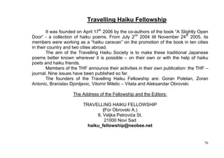 Travelling Haiku Fellowship
        It was founded on April 17th 2006 by the co-authors of the book “A Slightly Open
Door” - a collection of haiku poems. From July 2nd 2004 till November 24th 2005, its
members were working as a “haiku caravan” on the promotion of the book in ten cities
in their country and two cities abroad.
        The aim of the Travelling Haiku Society is to make these traditional Japanese
poems better known wherever it is possible – on their own or with the help of haiku
poets and haiku friends.
        Members of the THF announce their activities in their own publication: the THF –
journal. Nine issues have been published so far.
        The founders of the Travelling Haiku Fellowship are: Goran Poletan, Zoran
Antonic, Branislav Djordjevic, Vitomir Miletic – Vitata and Aleksandar Obrovski.

                    The Address of the Fellowship and the Editors:

                         TRAVELLING HAIKU FELLOWSHIP
                                  (For Obrovski A.)
                               8, Veljka Petrovića St.
                                   21000 Novi Sad
                           haiku_fellowship@neobee.net


                                                                                      76
 