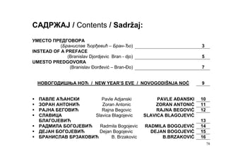 САДРЖАЈ / Contents / Sadržaj:
УМЕСТО ПРЕДГОВОРА
           (Бранислав Ђорђевић – Бран-Ђо)                              3
INSTEAD OF A PREFACE
              (Branislav Djordjevic Bran - djo)                        5
UMESTO PREDGOVORA
               (Branislav Đorđević – Bran-Đo)                          7


  НОВОГОДИШЊА НОЋ / NEW YEAR’S EVE / NOVOGODIŠNJA NOĆ                  9


   ПАВЛЕ АЂАНСКИ        Pavle Adjanski                 PAVLE AĐANSKI   10
   ЗОРАН АНТОНИЋ        Zoran Antonic                 ZORAN ANTONIĆ    11
   РАЈНА БЕГОВИЋ        Rajna Begovic                  RAJNA BEGOVIĆ   12
   СЛАВИЦА           Slavica Blagojevic           SLAVICA BLAGOJEVIĆ
   БЛАГОЈЕВИЋ                                                          13
   РАДМИЛА БОГОЈЕВИЋ   Radmila Bogojevic          RADMILA BOGOJEVIĆ    14
   ДЕЈАН БОГОЈЕВИЋ     Dejan Bogojevic              DEJAN BOGOJEVIĆ    15
   БРАНИСЛАВ БРЗАКОВИЋ       B. Brzakovic               B.BRZAKOVIĆ    16
                                                                            78
 