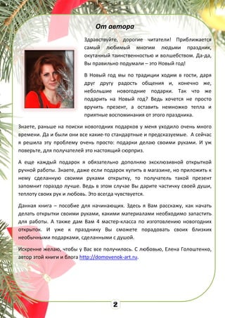 От автора
Здравствуйте, дорогие читатели! Приближается
самый любимый многим людьми праздник,
окутанный таинственностью и волшебством. Да-да,
Вы правильно подумали – это Новый год!
В Новый год мы по традиции ходим в гости, даря
друг другу радость общения и, конечно же,
небольшие новогодние подарки. Так что же
подарить на Новый год? Ведь хочется не просто
вручить презент, а оставить немножко тепла и
приятные воспоминания от этого праздника.
Знаете, раньше на поиски новогодних подарков у меня уходило очень много
времени. Да и были они все какие-то стандартные и предсказуемые. А сейчас
я решила эту проблему очень просто: подарки делаю своими руками. И уж
поверьте, для получателей это настоящий сюрприз.
А еще каждый подарок я обязательно дополняю эксклюзивной открыткой
ручной работы. Знаете, даже если подарок купить в магазине, но приложить к
нему сделанную своими руками открытку, то получатель такой презент
запомнит гораздо лучше. Ведь в этом случае Вы дарите частичку своей души,
теплоту своих рук и любовь. Это всегда чувствуется.
Данная книга – пособие для начинающих. Здесь я Вам расскажу, как начать
делать открытки своими руками, какими материалами необходимо запастить
для работы. А также дам Вам 4 мастер-класса по изготовлению новогодних
открыток. И уже к празднику Вы сможете порадовать своих близких
необычными подарками, сделанными с душой.
Искренне желаю, чтобы у Вас все получилось. С любовью, Елена Голоштенко,
автор этой книги и блога http://domovenok-art.ru.
 