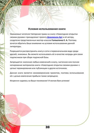Условия использования книги
Уважаемые читатели! Авторские права на книгу «Новогодние открытки
своими руками» принадлежат проекту Домовенок-Арт и её автору,
создателю представленных мастер-классов Голоштенко Е. А. Поэтому
хочется обратить Ваше внимание на условия использования данной
литературы.
Разрешается распространять книгу в сети в первоначальном виде среди
друзей, знакомых. Вы можете использовать её в качестве награды для своих
подписчиков при сборе подписной базы.
Запрещается: внесение любых изменений в книгу, частичное или полное
копирование материалов книги «Новогодние открытки своими руками» с
целью тиражирования или публикации в других источниках.
Данная книга является некоммерческим проектом, поэтому использование
её с целью извлечения прибыли также запрещено.
Искренне надеюсь на Ваше понимание! И желаю Вам успехов!
 