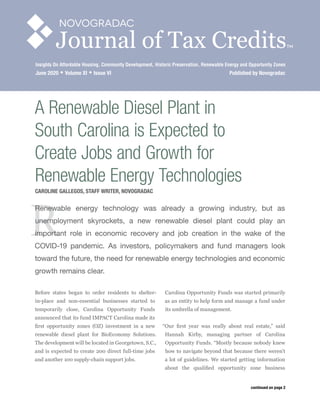 R
A Renewable Diesel Plant in
South Carolina is Expected to
Create Jobs and Growth for
Renewable Energy Technologies
CAROLINE GALLEGOS, STAFF WRITER, NOVOGRADAC
Renewable energy technology was already a growing industry, but as
unemployment skyrockets, a new renewable diesel plant could play an
important role in economic recovery and job creation in the wake of the
COVID-19 pandemic. As investors, policymakers and fund managers look
toward the future, the need for renewable energy technologies and economic
growth remains clear.
Before states began to order residents to shelter-
in-place and non-essential businesses started to
temporarily close, Carolina Opportunity Funds
announced that its fund IMPACT Carolina made its
first opportunity zones (OZ) investment in a new
renewable diesel plant for BioEconomy Solutions.
The development will be located in Georgetown, S.C.,
and is expected to create 200 direct full-time jobs
and another 100 supply-chain support jobs.
Carolina Opportunity Funds was started primarily
as an entity to help form and manage a fund under
its umbrella of management. 
“Our first year was really about real estate,” said
Hannah Kirby, managing partner of Carolina
Opportunity Funds. “Mostly because nobody knew
how to navigate beyond that because there weren’t
a lot of guidelines. We started getting information
about the qualified opportunity zone business
continued on page 2
Journal of Tax CreditsTM
Insights On Affordable Housing, Community Development, Historic Preservation, Renewable Energy and Opportunity Zones
June 2020  Volume XI  Issue VI	 Published by Novogradac
 