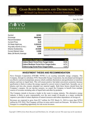 !
www.grassrootsrd.com                                                                                 Telephone: (415) 454-6985
!
                                                                                                             June 30, 2009




Symbol                                         NVNC
Exchange                                    NASDAQ
Recommendation                                   BUY
Current Price                                    0.20
52 Week High/Low                            0.25/0.03
Avg daily volume (3 mo.)                        9,000
Shares Outstanding                            24.92M
Current Market Value                           5.00M
Beta (36 Month) Average                          2.90


                          Cohen!Price!Target!Index                                            in!$
                          Cohen!Short"Term!Price!Target!Index  !!                           !0.36
                          Cohen!Medium"Term!Price!Target!Index !!                           !0.71
                          Cohen!Long"Term!Price!Target!Index   !!                           !1.25


                         INVESTMENT THESIS AND RECOMMENDATION
     Novo Energies Corporation (OTCBB: NVNC) is an exciting renewable energy company. The
     Company, through its subsidiary WTL Renewable Energy Corporation, has developed and designed
     an effective and novel proprietary process which combines thermolysis and gasification to transform
     plastics and tires to liquid fuels. This will ensure positive fuel plant conversion economics because
     gasification is likely to reduce the energy required to convert waste to liquid fuels. Secondly, use of
     plastics and tires also ensures abundant raw material supply. Both these factors should boost the
     Company’s margins. On our top-line scenario, we expect the Company to benefit from multiple
     sources of revenues including sales of liquid fuels and other by-products.
     The Company intends to become a leader in the waste to energy industry. The alternative energy
     industry is likely to grow exponentially over the next couple of decades as a major worldwide
     impetus is provided to reduce depletion of natural resources and reduce dependence on foreign oil.
     Revenues are expected to grow from $5.7 million for FYE March 31, 2010 to more than $570.0
     million by FYE 2016. The Company will have to raise cash to reach our forecasts. We believe Novo
     Energies is a compelling opportunity for risk-averse investors.



    Copyright © 2009 by Grass Roots Research and Distribution, Inc. All rights reserved. This report may not be reproduced.
 