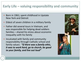 Early Life – valuing responsibility and community
 Born in 1961; spent childhood in Upstate
New York and Detroit
 Eldest of seven children in a military family
 Father did several tours in Vietnam, and
was responsible for helping dead soldiers
families – shared his stress about economic
inequality with his family
 Inculcated with family and community
responsibility through Catholic school and
family values: “If there was a family ethic,
it was to work hard, go to church, be good
to your family, and live out loud”
2
 