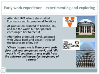 Early work experience – experimenting and exploring
 Attended UVA where she studied
Economics and International Relations
 At graduation, wanted to bartend, ski,
and see the world but her parents
encouraged her to recruit
 After bring promised travel, accepted
with Chase Bank and began “three of
the best years of my life”
“Chase trained me in finance and cash
flow and how companies work, and I did
work in 40 countries. It was a gift from
the universe and the perfect beginning of
a career”
3
 