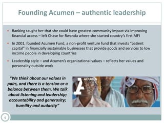 Founding Acumen – authentic leadership
 Banking taught her that she could have greatest community impact via improving
financial access – left Chase for Rwanda where she started country’s first MFI
 In 2001, founded Acumen Fund, a non-profit venture fund that invests “patient
capital” in financially sustainable businesses that provide goods and services to low
income people in developing countries
 Leadership style – and Acumen’s organizational values – reflects her values and
personality outside work
4
“We think about our values in
pairs, and there is a tension or a
balance between them. We talk
about listening and leadership;
accountability and generosity;
humility and audacity”
 