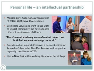 Personal life – an intellectual partnership
 Married Chris Anderson, owner/curator
of TED in 2001; have three children
 Both share values and want to use work
to impact community, but have adopted
different missions and platforms
5
“There’s an extraordinary sense of mutual respect; we
both feel we want to change the world”
 Provide mutual support: Chris was a frequent editor for
Jacqueline’s bestseller The Blue Sweater and Jacqueline
regularly contributes to TED
 Live in New York within walking distance of her siblings
 
