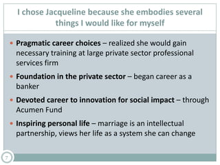 I chose Jacqueline because she embodies several
things I would like for myself
7
 Pragmatic career choices – realized she would gain
necessary training at large private sector professional
services firm
 Foundation in the private sector – began career as a
banker
 Devoted career to innovation for social impact – through
Acumen Fund
 Inspiring personal life – marriage is an intellectual
partnership, views her life as a system she can change
 