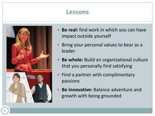 Lessons
 Be real: find work in which you can have
impact outside yourself
 Bring your personal values to bear as a
leader
 Be whole: Build an organizational culture
that you personally find satisfying
 Find a partner with complimentary
passions
 Be innovative: Balance adventure and
growth with being grounded
8
 