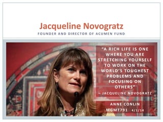 Jacqueline Novogratz
FO U N D E R A N D D I R EC TO R O F AC U M E N F U N D
“A RICH LIFE IS ONE
WHERE YOU ARE
STRETCHING YOURSELF
TO WORK ON THE
WORLD’S TOUGHEST
PROBLEMS AND
FOCUSING ON
OTHERS”
– JACQ U E L I N E N OVO G R AT Z
ANNE CONLIN
MGMT791 4 / 1 / 1 4
 