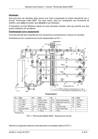 Introdução
Este guia deve ser estudado pelos alunos com vista à preparação do ensaio laboratorial com o
circuito “Technovate model 9009”. Por esse motivo, deve ser considerado uma ferramenta de
trabalho, quer antes do ensaio, quer durante a sua realização.
O laboratório de Engª Mecânica dispõe de duas bancadas similares, pelo que permite que dois
grupos trabalhem em simultâneo.
Familiarização com o equipamento
O circuito permite fazer experiências com escoamento incompressível e viscoso em condutas.
Familiarize-se com o esquema do circuito representado na FIG. 1.
FIG. 1: Technovate Modelo 9009 – Esquema do circuito
Observe os seguintes aspectos mais relevantes (numeração relativa à FIG.1):
Mecânica dos Fluidos II - Circuito “Technovate Model 9009”
Versão 3, março de 2013 2 de 8
 