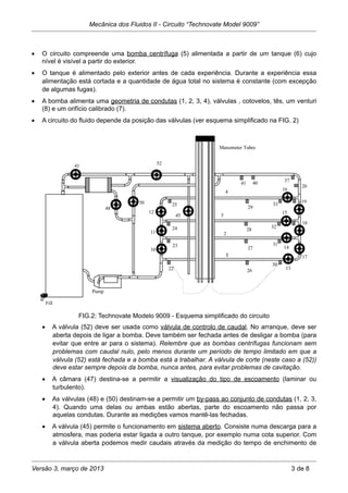 • O circuito compreende uma bomba centrífuga (5) alimentada a partir de um tanque (6) cujo
nível é visível a partir do exterior.
• O tanque é alimentado pelo exterior antes de cada experiência. Durante a experiência essa
alimentação está cortada e a quantidade de água total no sistema é constante (com excepção
de algumas fugas).
• A bomba alimenta uma geometria de condutas (1, 2, 3, 4), válvulas , cotovelos, tês, um venturi
(8) e um orifício calibrado (7).
• A circuito do fluido depende da posição das válvulas (ver esquema simplificado na FIG. 2)
FIG.2: Technovate Modelo 9009 - Esquema simplificado do circuito
• A válvula (52) deve ser usada como válvula de controlo de caudal. No arranque, deve ser
aberta depois de ligar a bomba. Deve também ser fechada antes de desligar a bomba (para
evitar que entre ar para o sistema). Relembre que as bombas centrífugas funcionam sem
problemas com caudal nulo, pelo menos durante um período de tempo limitado em que a
válvula (52) está fechada e a bomba está a trabalhar. A válvula de corte (neste caso a (52))
deve estar sempre depois da bomba, nunca antes, para evitar problemas de cavitação.
• A câmara (47) destina-se a permitir a visualização do tipo de escoamento (laminar ou
turbulento).
• As válvulas (48) e (50) destinam-se a permitir um by-pass ao conjunto de condutas (1, 2, 3,
4). Quando uma delas ou ambas estão abertas, parte do escoamento não passa por
aquelas condutas. Durante as medições vamos mantê-las fechadas.
• A válvula (45) permite o funcionamento em sistema aberto. Consiste numa descarga para a
atmosfera, mas poderia estar ligada a outro tanque, por exemplo numa cota superior. Com
a válvula aberta podemos medir caudais através da medição do tempo de enchimento de
Mecânica dos Fluidos II - Circuito “Technovate Model 9009”
Versão 3, março de 2013 3 de 8
 