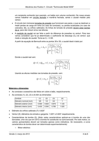 um recipiente conhecido (por exemplo, um balde com volume conhecido). No nosso ensaio
vamos trabalhar em circuito fechado e mantê-la fechada, sendo o caudal medido pelo
venturi.
• O circuito tem inúmeras tomadas de pressão que funcionam aos pares, e que se destinam a
medir perdas de carga em linha (no caso de condutas), ou perdas localizadas (no caso de
cotovelos, tês, ou orifício calibrado). As linhas de tomada de pressão devem estar isentas
de ar, para não induzir erros nas leituras.
• A medição de caudal vai ser feita a partir da diferença de pressões no venturi. Para isso
vamos considerar que foi já determinado o coeficiente de descarga (Cv) do venturi, que
mede a redução de caudal. Tome-se Cv = 0.96.
A partir da equação de Bernoulli entre os pontos 38 e 39, o caudal ideal é dado por:
Qideal = A39 ×
2 × p38 − p39( )
ρ × 1−
A39
A38
⎛
⎝⎜
⎞
⎠⎟
2
⎡
⎣
⎢
⎢
⎤
⎦
⎥
⎥
Donde o caudal real vem:
Q = Cv ×Qideal = Cv × A39 ×
2 × p38 − p39( )
ρ × 1−
A39
A38
⎛
⎝⎜
⎞
⎠⎟
2
⎡
⎣
⎢
⎢
⎤
⎦
⎥
⎥
Usando as alturas medidas nas tomadas de pressão, vem:
Q = Cv × A39 ×
2g × h38 − h39( )
1−
A39
A38
⎛
⎝⎜
⎞
⎠⎟
2
Materiais e dimensões
• As condutas e acessórios são feitos em cobre e latão, respectivamente.
• As condutas (1), (2), (3) e (4) têm as dimensões:
Conduta (1) (2) (3) (4)
Diâmetro nominal (inch) 3/8 1/2 3/4 1
Diâmetro exterior (inch) 0.500 0.625 0.875 1.125
Diâmetro interior (inch) 0.430 0.545 0.785 1.025
• Diâmetro do orifício calibrado (7): 0.625”
• Venturi (8): diâmetros de entrada e garganta: 1.025” e 0.625” respetivamente.
• Características da bomba (5): (Nota: estas características aplicam-se à bomba de uma das
bancadas, uma vez que em 2012 a bomba foi substituída na outra bancada. Por este motivo, os
valores apresentados devem ser tomados apenas como indicativos. Se necessário, a curva
característica da bomba dever ser determinada experimentalmente)
o Motor eléctrico:
Mecânica dos Fluidos II - Circuito “Technovate Model 9009”
Versão 3, março de 2013 4 de 8
 