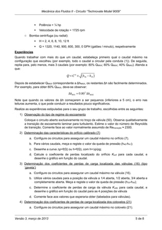  Potência = ¼ hp
 Velocidade de rotação = 1725 rpm
o Bomba centrífuga (ou radial):
 H = 2, 4, 6, 8, 10, 12 ft
 Q = 1320, 1140, 900, 600, 300, 0 GPH (galões / minuto), respetivamente
Experiências
Quando trabalhar com mais do que um caudal, estabeleça primeiro qual o caudal máximo na
configuração que escolheu (por exemplo, todo o caudal a circular pela conduta (1)). De seguida,
repita para, pelo menos, mais 3 caudais (por exemplo: 80% QMAX; 60% QMAX; 40% QMAX). Atenda a
que:
Q = Cte
× h38 − h39( )
Depois de estabelecer QMAX correspondente a ΔhMAX, os restantes Δh são facilmente determinados.
Por exemplo, para obter 80% QMAX, deve-se observar:
Δh80% = 0.802
ΔhMAX
Note que quando os valores de Δh começarem a ser pequenos (inferiores a 5 cm), o erro nas
leituras aumenta, o que pode conduzir a resultados pouco significativos.
Realize as experiências estipuladas para o seu grupo de trabalho, escolhidas entre as seguintes:
1) Observação do tipo de regime do escoamento
Coloque o circuito aberto exclusivamente no troço da válvula (50). Observe qualitativamente
a transição de escoamento laminar para turbulento. Estime o valor do número de Reynolds
de transição. Comente face ao valor normalmente assumido de Retransição ≈ 2300.
2) Determinação das características do orifício calibrado (7)
a. Configure os circuitos para assegurar um caudal máximo no orifício (7).
b. Para vários caudais, meça e registe o valor da queda de pressão (h40-h41);
c. Desenhe a curva ∆p=f(Q) ou h=f(Q), com h=∆p/ρg;
d. Calcule o coeficiente de perdas localizado do orifício Korif para cada caudal, e
desenhe o gráfico em função do caudal.
3) Determinação dos coeficientes de perdas de carga localizada das válvulas (16) (tipo
‘gaveta’)
a. Configure os circuitos para assegurar um caudal máximo na válvula (16).
b. Utilize vários caudais para a posição da válvula a 1/4 aberta, 1/2 aberta, 3/4 aberta e
completamente aberta. Meça e registe o valor da queda de pressão (h33-h34);
c. Determine o coeficiente de perdas de carga da válvula Kválv para cada caudal, e
desenhe o gráfico em função do caudal para as 4 posições da válvula
d. Comente face aos valores que esperaria obter (tabelados para válvulas).
4) Determinação dos coeficientes de perdas de carga localizada dos cotovelos (21)
a. Configure os circuitos para assegurar um caudal máximo no cotovelo (21).
Mecânica dos Fluidos II - Circuito “Technovate Model 9009”
Versão 3, março de 2013 5 de 8
 