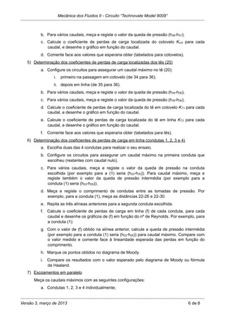 b. Para vários caudais, meça e registe o valor da queda de pressão (h36-h37);
c. Calcule o coeficiente de perdas de carga localizada do cotovelo Kcot para cada
caudal, e desenhe o gráfico em função do caudal.
d. Comente face aos valores que esperaria obter (tabelados para cotovelos).
5) Determinação dos coeficientes de perdas de carga localizadas dos tês (20)
a. Configure os circuitos para assegurar um caudal máximo no tê (20):
i. primeiro na passagem em cotovelo (de 34 para 36);
ii. depois em linha (de 35 para 36).
b. Para vários caudais, meça e registe o valor da queda de pressão (h34-h36);
c. Para vários caudais, meça e registe o valor da queda de pressão (h35-h36);
d. Calcule o coeficiente de perdas de carga localizada do tê em cotovelo KT1 para cada
caudal, e desenhe o gráfico em função do caudal.
e. Calcule o coeficiente de perdas de carga localizada do tê em linha KT2 para cada
caudal, e desenhe o gráfico em função do caudal.
f. Comente face aos valores que esperaria obter (tabelados para tês).
6) Determinação dos coeficientes de perdas de carga em linha (condutas 1, 2, 3 e 4)
a. Escolha duas das 4 condutas para realizar o seu ensaio.
b. Configure os circuitos para assegurar um caudal máximo na primeira conduta que
escolheu (restantes com caudal nulo).
c. Para vários caudais, meça e registe o valor da queda de pressão na conduta
escolhida (por exemplo para a (1) seria (h22-h30)). Para caudal máximo, meça e
registe também o valor da queda de pressão intermédia (por exemplo para a
conduta (1) seria (h22-h26));
d. Meça e registe o comprimento de condutas entre as tomadas de pressão. Por
exemplo, para a conduta (1), meça as distâncias 22-26 e 22-30.
e. Repita as três alíneas anteriores para a segunda conduta escolhida.
f. Calcule o coeficiente de perdas de carga em linha (f) de cada conduta, para cada
caudal e desenhe os gráficos de (f) em função do nº de Reynolds. Por exemplo, para
a conduta (1):
g. Com o valor de (f) obtido na alínea anterior, calcule a queda de pressão intermédia
(por exemplo para a conduta (1) seria (h22-h26)) para caudal máximo. Compare com
o valor medido e comente face à linearidade esperada das perdas em função do
comprimento.
h. Marque os pontos obtidos no diagrama de Moody.
i. Compare os resultados com o valor esperado pelo diagrama de Moody ou fórmula
de Haaland.
7) Escoamentos em paralelo
Meça os caudais máximos com as seguintes configurações:
a. Condutas 1, 2, 3 e 4 individualmente;
Mecânica dos Fluidos II - Circuito “Technovate Model 9009”
Versão 3, março de 2013 6 de 8
 