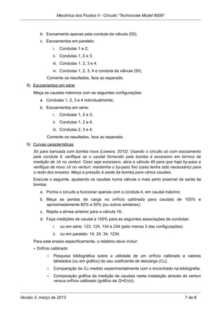 b. Escoamento apenas pela conduta da válvula (50);
c. Escoamentos em paralelo:
i. Condutas 1 e 2;
ii. Condutas 1, 2 e 3;
iii. Condutas 1, 2, 3 e 4.
iv. Condutas 1, 2, 3, 4 e conduta da válvula (50),
Comente os resultados, face ao esperado.
8) Escoamentos em série
Meça os caudais máximos com as seguintes configurações:
a. Condutas 1, 2, 3 e 4 individualmente;
b. Escoamentos em série:
i. Condutas 1, 2 e 3;
ii. Condutas 1, 2 e 4;
iii. Condutas 2, 3 e 4;
Comente os resultados, face ao esperado.
9) Curvas características
Só para bancada com bomba nova (Lowara, 2012): Usando o circuito só com escoamento
pela conduta 4, verifique se o caudal fornecido pela bomba é excessivo em termos de
medição de ∆h no venturi. Caso seja excessivo, abra a válvula 48 para que haja by-pass e
verifique de novo ∆h no venturi. mantenha o by-pass fixo (caso tenha sido necessário) para
o resto dos ensaios. Meça a pressão à saída da bomba para vários caudais.
Execute o seguinte, ajustando os caudais numa válvula o mais perto possível da saída da
bomba:
a. Ponha o circuito a funcionar apenas com a conduta 4, em caudal máximo;
b. Meça as perdas de carga no orifício calibrado para caudais de 100% e
aproximadamente 80% e 50% (ou outros similares);
c. Repita a alínea anterior para a válvula 16;
d. Faça medições de caudal a 100% para as seguintes associações de condutas:
i. ou em série: 123, 124, 134 e 234 (pelo menos 3 das configurações)
ii. ou em paralelo: 14, 24, 34, 1234.
Para este ensaio especificamente, o relatório deve incluir:
• Orifício calibrado:
o Pesquisa bibliográfica sobre a utilidade de um orifício calibrado e valores
tabelados (ou em gráfico) do seu coeficiente de descarga (CD);
o Comparação do CD medido experimentalmente com o encontrado na bibliografia;
o Comparação gráfica da medição de caudais nesta instalação através do venturi
versus orifício calibrado (gráfico de Q=f(∆h)).
Mecânica dos Fluidos II - Circuito “Technovate Model 9009”
Versão 3, março de 2013 7 de 8
 