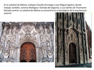 En la catedral de México, trabajan Claudio Arciniega y Juan Miguel Agüero, donde
trabajó, también, Lorenzo Rodríguez: fachada del Sagrario, y Luis Gómez de Trasmonte:
fachada central. La catedral de México se convertirá en el paradigma de la arquitectura
colonial.
 