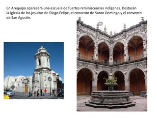 En Arequipa aparecerá una escuela de fuertes reminiscencias indígenas. Destacan
la iglesia de los jesuitas de Diego Felipe, el convento de Santo Domingo y el convento
de San Agustín.
 