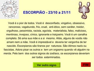 ESCORPIÃO - 23/10 a 21/11   Você é o pior de todos. Você é  desconfiado, vingativo, obsessivo, rancoroso, vagabundo, frio, cruel,  anti-ético, sem caráter, traidor, orgulhoso, pessimista, racista, egoísta,  materialista, falso, malicioso, mentiroso, invejoso, cínico, ignorante e traiçoeiro. Você é um canalha completo. Só ama sua mãe e a si  mesmo. Aliás, alguns de vocês não amam nem a mãe. Você é imprestável e  deveria ter vergonha de ter nascido. Escorpianos são tiranos por  natureza. São ótimos nazis ou fascistas. Adora pisar os outros e  tem um orgasmo quando vê alguém na merda. Pelo bem  dos outros signos do zodíaco, os escorpianos deveriam ser todos  exterminados.  FIM Ver outro signo 