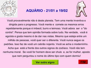 AQUÁRIO - 21/01 a 19/02   Você provavelmente não é deste planeta. Tem uma mente inventiva e dirigida para o progresso. Você mente e  comete os mesmos erros repetidamente porque é imbecil, burro e teimoso. Você adora  ser  o "do contra". Pensa que tem opinião formada sobre tudo. Na verdade,  você é egoísta e gosta mesmo é de dar nas vistas. Mesmo que esteja entre um  milhão de pessoas, você quer ser o diferente. Você nunca segue os  padrões. Isso faz de você um cabrão nojento. Você se acha o moderninho.  Acha que  está a frente dos outros signos do zodíaco. Você não tem nenhuma moral.  Se você for homem deve ser chulo  e, se for mulher, aposto que nem perguntou o nome do último tipo com quem dormiu! FIM Ver outro signo 