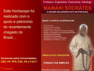 Este Horóscopo foi realizado com o apoio e patrocínio do recentemente chegado do Brasil… Doutorado pelas Universidades: CDS, PP, PPD, PSD, PS e P.Q.P.* *  -  Pu.. Que o Pa.. Professor, Engenheiro, Cartomante, Astrólogo MAMÁKI SÓCRÁTES O GRANDE MILAGREIRO ESTÁ EM PORTUGAL CONSULTAS SIMPLEX 