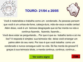   TOURO- 21/04 a 20/05   Você é materialista e trabalha como um  condenado. As pessoas pensam que você é um unhas-de-fome, cabeça-dura, mão-de-vaca e estão certas! Além disso, você é um  teimoso desgraçado que só faz merda na vida e continua fazendo,  fazendo, fazendo...  Você deve estar se perguntando... Por que é que eu  trabalho tanto e só me lixo? A resposta é simples: sua teimosia não  deixa você enxergar um palmo além do seu nariz. Por isso é que você trabalha  como um condenado e nunca consegue subir na vida. Só faz merda da grossa! E  graças à sua teimosia idiota, a merda continua, continua, continua...  FIM Ver outro signo 