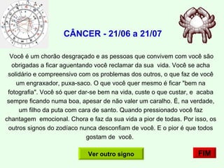   CÂNCER - 21/06 a 21/07 Você é um chorão desgraçado e as pessoas que convivem com você são obrigadas a ficar aguentando você reclamar da sua  vida. Você se acha solidário e compreensivo com os problemas dos outros, o que faz de você um engraxador, puxa-saco. O que você quer mesmo é ficar "bem na fotografia". Você só quer dar-se bem na vida, custe o que custar, e  acaba sempre ficando numa boa, apesar de não valer um caralho. É, na verdade, um filho da puta com cara de santo. Quando pressionado você faz chantagem  emocional. Chora e faz da sua vida a pior de todas. Por isso, os outros signos do zodíaco nunca desconfiam de você. E o pior é que todos gostam de  você.    FIM Ver outro signo 