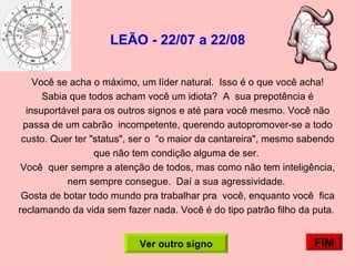 LEÃO - 22/07 a 22/08 Você se acha o máximo, um líder natural.  Isso é o que você acha!  Sabia que todos acham você um idiota?  A  sua prepotência é insuportável para os outros signos e até para você mesmo. Você não passa de um cabrão  incompetente, querendo autopromover-se a todo custo. Quer ter "status", ser o  “o maior da cantareira", mesmo sabendo que não tem condição alguma de ser.  Você  quer sempre a atenção de todos, mas como não tem inteligência, nem sempre consegue.  Daí a sua agressividade.  Gosta de botar todo mundo pra trabalhar pra  você, enquanto você  fica reclamando da vida sem fazer nada. Você é do tipo patrão filho da puta.  FIM Ver outro signo 